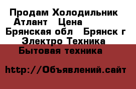 Продам Холодильник  Атлант › Цена ­ 4 000 - Брянская обл., Брянск г. Электро-Техника » Бытовая техника   